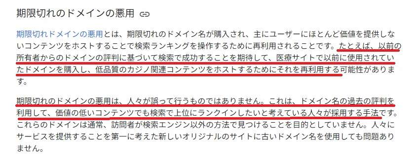 Google検索セントラルブログ期限切れドメインの悪用期限切れドメインの悪用とは、期限切れのドメイン名が購入され、主にユーザーにほとんど価値を提供しないコンテンツをホストすることで検索ランキングを操作するために再利用されることです。たとえば、以前の所有者からのドメインの評判に基づいて検索で成功することを期待して、医療サイトで以前に使用されていたドメインを購入し、低品質のカジノ関連コンテンツをホストするためにそれを再利用する可能性があります。期限切れのドメインの悪用は、人々が誤って行うものではありません。これは、ドメイン名の過去の評判を利用して、価値の低いコンテンツでも検索で上位にランクインしたいと考えている人々が採用する手法です。これらのドメインは通常、訪問者が検索エンジン以外の方法で見つけることをもくてきとしていません。人々にサービスを提供することを第一に考えた新しいオリジナルのサイトに古いドメイン名を使用しても問題ありません。