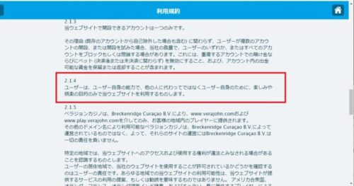 ベラジョンカジノ利用規約2024年4月12日改定
2.1.4ユーザーは、ユーザーの能力で、人に変わってではなくユーザー自身のために、楽しみや娯楽の目的のみで当ウェブサイトを利用するものとします。