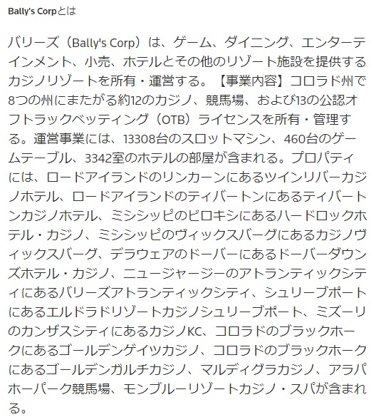 バリーズ（Bally's Corp）は、ゲーム、ダイニング、エンターテインメント、小売、 ホテルとその他のリゾート施設を提供するカジノリゾートを所有・運営する。 【事業内容】コロラド州で8つの州にまたがる約12のカジノ、競馬場、および13の公認オフトラックベッティング（OTB） ライセンスを所有・管理する。運営事業には、13308台のスロットマシン、460台のゲームテーブル、3342室のホテルの部屋が含まれる。 プロパティには、ロードアイランドのリンカーンにあるツインリバーカジノホテル、ロードアイランドのティバートンにあるティバートンカジノホテル、 ミシシッピのビロキシにあるハードロックホテル・カジノ、ミシシッピのヴィックスバーグにあるカジノヴィックスバーグ、デラウェアのドーバーにある ドーバーダウンズホテル・カジノ、ニュージャージーのアトランティックシティにあるバリーズアトランティックシティ、シュリーブポートにあるエルドラドリゾートカジノシュリーブポート、ミズーリのカンザスシティにあるカジノKC、コロラドのブラックホークにある ゴールデンゲイツカジノ、コロラドのブラックホークにあるゴールデンガルチカジノ、マルディグラカジノ、アラパホーパーク競馬場、モンブルーリゾートカジノ・スパが含まれる。